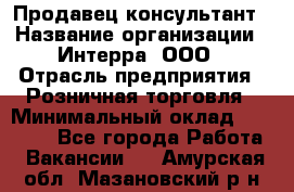 Продавец-консультант › Название организации ­ Интерра, ООО › Отрасль предприятия ­ Розничная торговля › Минимальный оклад ­ 22 000 - Все города Работа » Вакансии   . Амурская обл.,Мазановский р-н